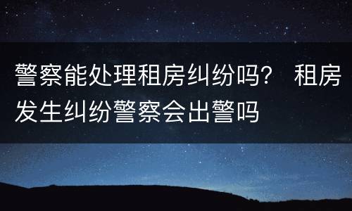警察能处理租房纠纷吗？ 租房发生纠纷警察会出警吗
