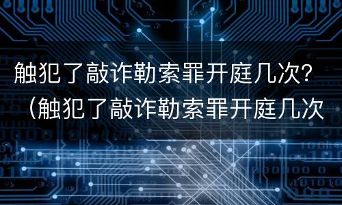 触犯了敲诈勒索罪开庭几次？（触犯了敲诈勒索罪开庭几次了）