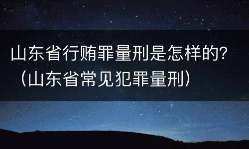山东省行贿罪量刑是怎样的？（山东省常见犯罪量刑）