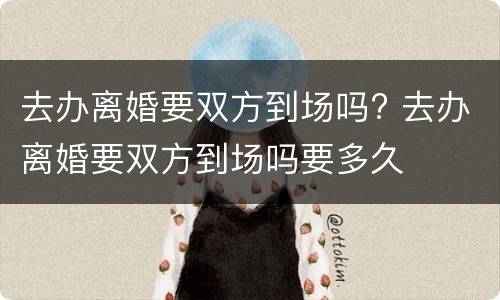 去办离婚要双方到场吗? 去办离婚要双方到场吗要多久