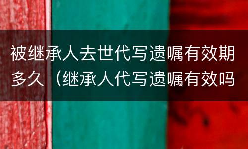 被继承人去世代写遗嘱有效期多久（继承人代写遗嘱有效吗）