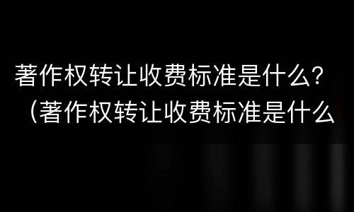 著作权转让收费标准是什么？（著作权转让收费标准是什么文件）