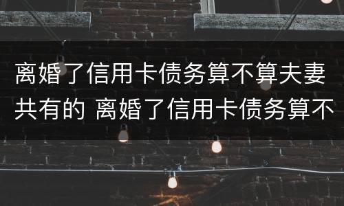 离婚了信用卡债务算不算夫妻共有的 离婚了信用卡债务算不算夫妻共有的财产