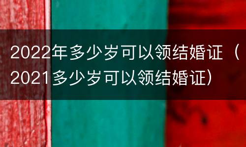 2022年多少岁可以领结婚证(2021多少岁可以领结婚证) 2022年多少岁可以领结婚证(2021多少岁可以领结婚证)