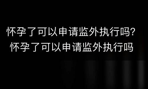 怀孕了可以申请监外执行吗？ 怀孕了可以申请监外执行吗