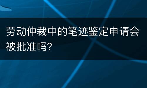 劳动仲裁中的笔迹鉴定申请会被批准吗？