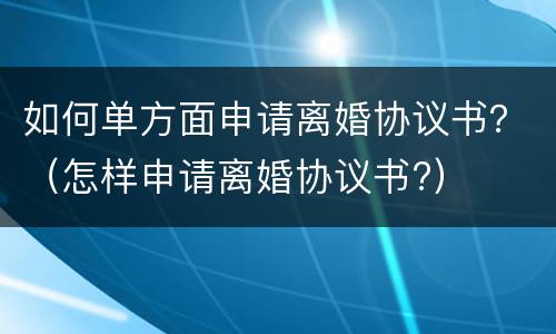 如何单方面申请离婚协议书？（怎样申请离婚协议书?）