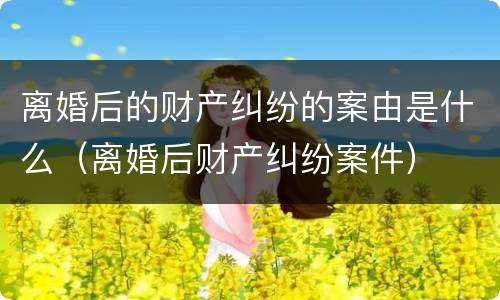 离婚后的财产纠纷的案由是什么（离婚后财产纠纷案件）