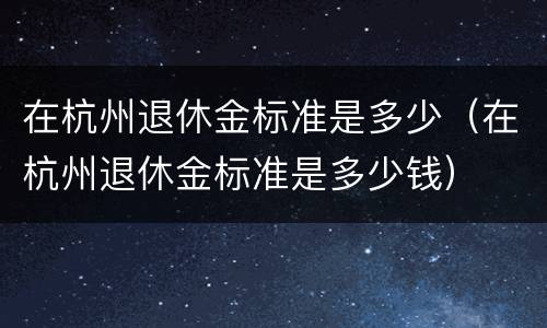 在杭州退休金标准是多少（在杭州退休金标准是多少钱）