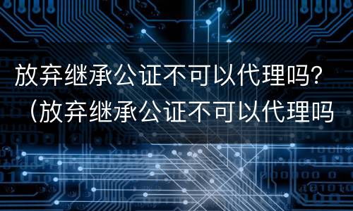 放弃继承公证不可以代理吗？（放弃继承公证不可以代理吗为什么）