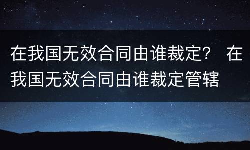 在我国无效合同由谁裁定？ 在我国无效合同由谁裁定管辖