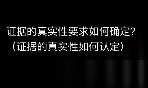 证据的真实性要求如何确定?(证据的真实性如何认定) 证据的真实性要求如何确定?(证据的真实性如何认定)