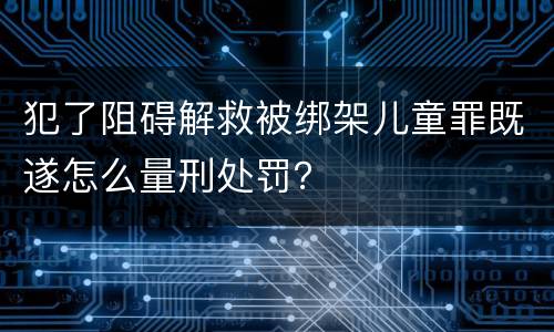 犯了阻碍解救被绑架儿童罪既遂怎么量刑处罚？