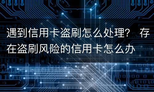 遇到信用卡盗刷怎么处理？ 存在盗刷风险的信用卡怎么办