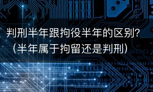 判刑半年跟拘役半年的区别？（半年属于拘留还是判刑）
