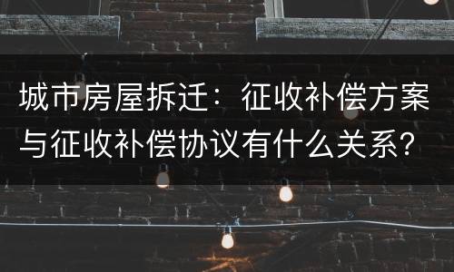 城市房屋拆迁：征收补偿方案与征收补偿协议有什么关系？