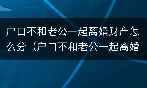 户口不和老公一起离婚财产怎么分（户口不和老公一起离婚财产怎么分配）