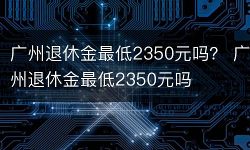 广州退休金最低2350元吗？ 广州退休金最低2350元吗