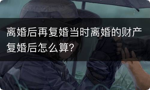 离婚后再复婚当时离婚的财产复婚后怎么算？