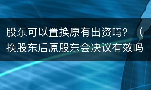 股东可以置换原有出资吗？（换股东后原股东会决议有效吗）