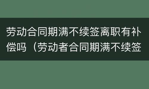 劳动合同期满不续签离职有补偿吗(劳动者合同期满不续签有赔偿吗) 劳动合同期满不续签离职有补偿吗(劳动者合同期满不续签有赔偿吗)