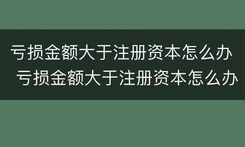 亏损金额大于注册资本怎么办 亏损金额大于注册资本怎么办呢