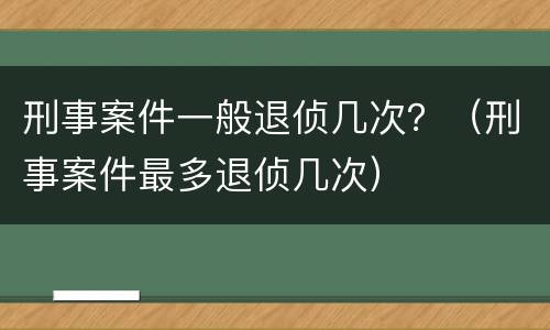 刑事案件一般退侦几次？（刑事案件最多退侦几次）