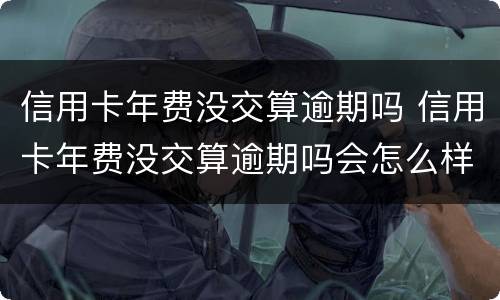 信用卡年费没交算逾期吗 信用卡年费没交算逾期吗会怎么样