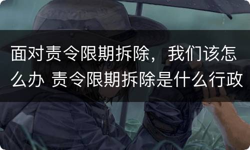 面对责令限期拆除，我们该怎么办 责令限期拆除是什么行政行为?