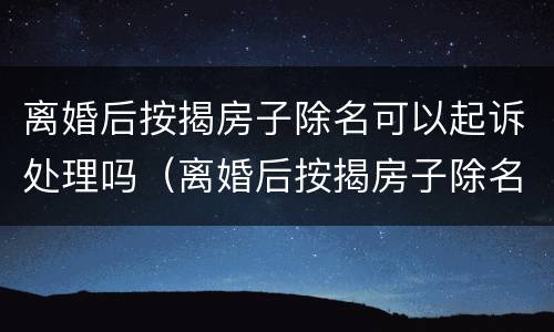离婚后按揭房子除名可以起诉处理吗（离婚后按揭房子除名可以起诉处理吗要多久）