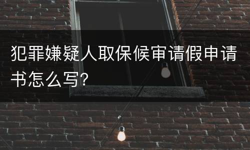 犯罪嫌疑人取保候审请假申请书怎么写？
