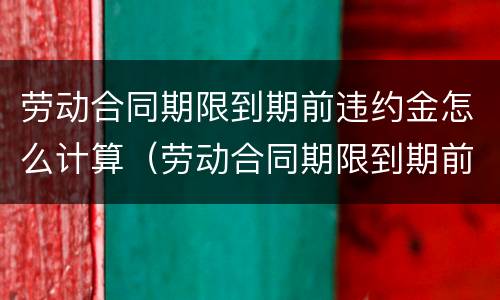 劳动合同期限到期前违约金怎么计算（劳动合同期限到期前违约金怎么计算的）