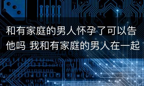 和有家庭的男人怀孕了可以告他吗 我和有家庭的男人在一起而且不小心怀孕了能告诉他吗?