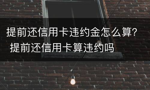 提前还信用卡违约金怎么算？ 提前还信用卡算违约吗