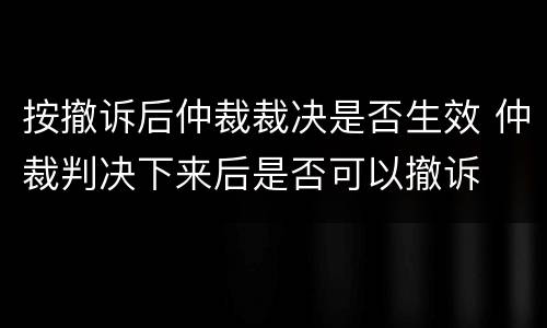 按撤诉后仲裁裁决是否生效 仲裁判决下来后是否可以撤诉