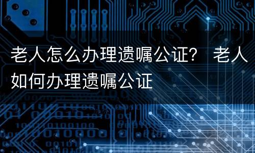 老人怎么办理遗嘱公证？ 老人如何办理遗嘱公证