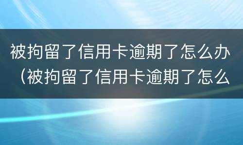 被拘留了信用卡逾期了怎么办（被拘留了信用卡逾期了怎么办呢）