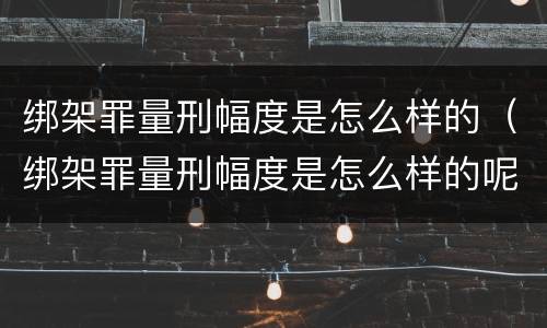 绑架罪量刑幅度是怎么样的（绑架罪量刑幅度是怎么样的呢）