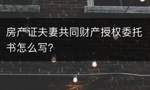 房产证夫妻共同财产授权委托书怎么写？