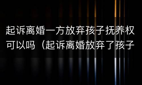 起诉离婚一方放弃孩子抚养权可以吗(起诉离婚放弃了孩子抚养权) 起诉离婚一方放弃孩子抚养权可以吗(起诉离婚放弃了孩子抚养权)
