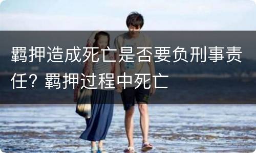 羁押造成死亡是否要负刑事责任? 羁押过程中死亡