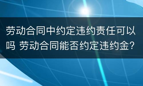 劳动合同中约定违约责任可以吗 劳动合同能否约定违约金?