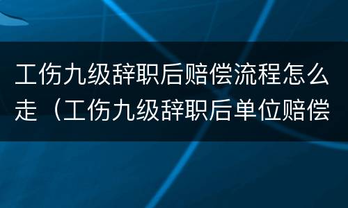 工伤九级辞职后赔偿流程怎么走（工伤九级辞职后单位赔偿多少）