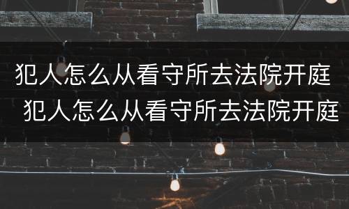 犯人怎么从看守所去法院开庭 犯人怎么从看守所去法院开庭审理