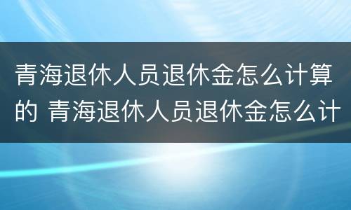 青海退休人员退休金怎么计算的 青海退休人员退休金怎么计算的呀