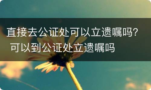 直接去公证处可以立遗嘱吗? 可以到公证处立遗嘱吗 直接去公证处可以立遗嘱吗? 可以到公证处立遗嘱吗