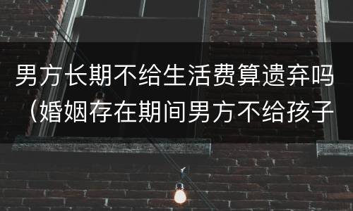 男方长期不给生活费算遗弃吗(婚姻存在期间男方不给孩子生活费是遗弃罪吗) 男方长期不给生活费算遗弃吗(婚姻存在期间男方不给孩子生活费是遗弃罪吗)