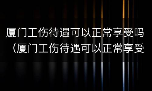 厦门工伤待遇可以正常享受吗（厦门工伤待遇可以正常享受吗现在）