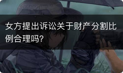 女方提出诉讼关于财产分割比例合理吗？