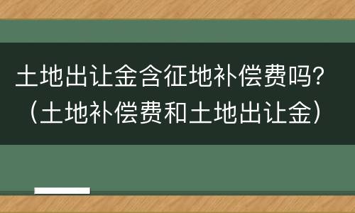 土地出让金含征地补偿费吗？（土地补偿费和土地出让金）